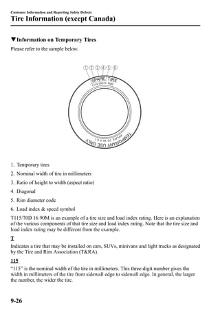 Customer Information and Reporting Safety Defects 
Tire Information (except Canada) 
qInformation on Temporary Tires 
Please refer to the sample below. 
1. Temporary tires 
2. Nominal width of tire in millimeters 
3. Ratio of height to width (aspect ratio) 
4. Diagonal 
5. Rim diameter code 
6. Load index & speed symbol 
T115/70D 16 90M is an example of a tire size and load index rating. Here is an explanation 
of the various components of that tire size and load index rating. Note that the tire size and 
load index rating may be different from the example. 
T 
Indicates a tire that may be installed on cars, SUVs, minivans and light trucks as designated 
by the Tire and Rim Association (T&RA). 
115 
“115” is the nominal width of the tire in millimeters. This three-digit number gives the 
width in millimeters of the tire from sidewall edge to sidewall edge. In general, the larger 
the number, the wider the tire. 
9-26 
 