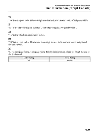 Customer Information and Reporting Safety Defects 
Tire Information (except Canada) 
70 
“70” is the aspect ratio. This two-digit number indicates the tire's ratio of height to width. 
D 
“D” is the tire construction symbol. D indicates “diagonal ply construction”. 
16 
“16” is the wheel rim diameter in inches. 
90 
“90” is the Load Index. This two-or three-digit number indicates how much weight each 
tire can support. 
M 
“M” is the speed rating. The speed rating denotes the maximum speed for which the use of 
the tire is rated. 
Letter Rating Speed Rating 
M 81 mph 
9-27 
 