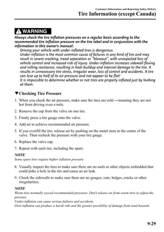 WARNING 
Customer Information and Reporting Safety Defects 
Tire Information (except Canada) 
Always check the tire inflation pressures on a regular basis according to the 
recommended tire inflation pressure on the tire label and in conjunction with the 
information in this owner's manual: 
Driving your vehicle with under-inflated tires is dangerous. 
Under-inflation is the most common cause of failures in any kind of tire and may 
result in severe cracking, tread separation or “blowout”, with unexpected loss of 
vehicle control and increased risk of injury. Under-inflation increases sidewall flexing 
and rolling resistance, resulting in heat buildup and internal damage to the tire. It 
results in unnecessary tire stress, irregular wear, loss of control and accidents. A tire 
can lose up to half of its air pressure and not appear to be flat! 
It is impossible to determine whether or not tires are properly inflated just by looking 
at them. 
qChecking Tire Pressure 
1. When you check the air pressure, make sure the tires are cold ―meaning they are not 
hot from driving even a mile. 
2. Remove the cap from the valve on one tire. 
3. Firmly press a tire gauge onto the valve. 
4. Add air to achieve recommended air pressure. 
5. If you overfill the tire, release air by pushing on the metal stem in the center of the 
valve. Then recheck the pressure with your tire gauge. 
6. Replace the valve cap. 
7. Repeat with each tire, including the spare. 
NOTE 
Some spare tires require higher inflation pressure. 
8. Visually inspect the tires to make sure there are no nails or other objects embedded that 
could poke a hole in the tire and cause an air leak. 
9. Check the sidewalls to make sure there are no gouges, cuts, bulges, cracks or other 
irregularities. 
NOTE 
Warm tires normally exceed recommended pressures. Don't release air from warm tires to adjust the 
pressure. 
Under-inflation can cause serious failures and accidents. 
Over-inflation can produce a harsh ride and the greater possibility of damage from road hazards. 
9-29 
 