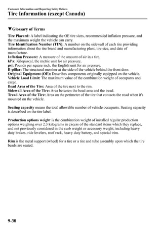 Customer Information and Reporting Safety Defects 
Tire Information (except Canada) 
qGlossary of Terms 
Tire Placard: A label indicating the OE tire sizes, recommended inflation pressure, and 
the maximum weight the vehicle can carry. 
Tire Identification Number (TIN): A number on the sidewall of each tire providing 
information about the tire brand and manufacturing plant, tire size, and date of 
manufacture. 
Inflation Pressure: A measure of the amount of air in a tire. 
kPa: Kilopascal, the metric unit for air pressure. 
psi: Pounds per square inch, the English unit for air pressure. 
B-pillar: The structural member at the side of the vehicle behind the front door. 
Original Equipment (OE): Describes components originally equipped on the vehicle. 
Vehicle Load Limit: The maximum value of the combination weight of occupants and 
cargo. 
Bead Area of the Tire: Area of the tire next to the rim. 
Sidewall Area of the Tire: Area between the bead area and the tread. 
Tread Area of the Tire: Area on the perimeter of the tire that contacts the road when it's 
mounted on the vehicle. 
Seating capacity means the total allowable number of vehicle occupants. Seating capacity 
is described on the tire label. 
Production options weight is the combination weight of installed regular production 
options weighing over 2.3 kilograms in excess of the standard items which they replace, 
and not previously considered in the curb weight or accessory weight, including heavy 
duty brakes, ride levelers, roof rack, heavy duty battery, and special trim. 
Rim is the metal support (wheel) for a tire or a tire and tube assembly upon which the tire 
beads are seated. 
9-30 
 