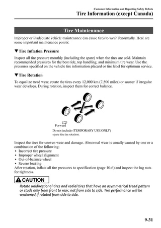 Customer Information and Reporting Safety Defects 
Tire Information (except Canada) 
Tire Maintenance 
Improper or inadequate vehicle maintenance can cause tires to wear abnormally. Here are 
some important maintenance points: 
qTire Inflation Pressure 
Inspect all tire pressure monthly (including the spare) when the tires are cold. Maintain 
recommended pressures for the best ride, top handling, and minimum tire wear. Use the 
pressures specified on the vehicle tire information placard or tire label for optimum service. 
qTire Rotation 
To equalize tread wear, rotate the tires every 12,000 km (7,500 miles) or sooner if irregular 
wear develops. During rotation, inspect them for correct balance. 
Forward 
Do not include (TEMPORARY USE ONLY) 
spare tire in rotation. 
Inspect the tires for uneven wear and damage. Abnormal wear is usually caused by one or a 
combination of the following: 
l Incorrect tire pressure 
l Improper wheel alignment 
l Out-of-balance wheel 
l Severe braking 
After rotation, inflate all tire pressures to specification (page 10-6) and inspect the lug nuts 
for tightness. 
CAUTION 
Rotate unidirectional tires and radial tires that have an asymmetrical tread pattern 
or studs only from front to rear, not from side to side. Tire performance will be 
weakened if rotated from side to side. 
9-31 
 