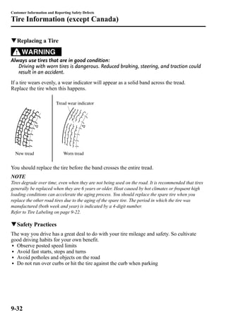 Customer Information and Reporting Safety Defects 
Tire Information (except Canada) 
qReplacing a Tire 
WARNING 
Always use tires that are in good condition: 
Driving with worn tires is dangerous. Reduced braking, steering, and traction could 
result in an accident. 
If a tire wears evenly, a wear indicator will appear as a solid band across the tread. 
Replace the tire when this happens. 
New tread 
Tread wear indicator 
Worn tread 
You should replace the tire before the band crosses the entire tread. 
NOTE 
Tires degrade over time, even when they are not being used on the road. It is recommended that tires 
generally be replaced when they are 6 years or older. Heat caused by hot climates or frequent high 
loading conditions can accelerate the aging process. You should replace the spare tire when you 
replace the other road tires due to the aging of the spare tire. The period in which the tire was 
manufactured (both week and year) is indicated by a 4-digit number. 
Refer to Tire Labeling on page 9-22. 
qSafety Practices 
The way you drive has a great deal to do with your tire mileage and safety. So cultivate 
good driving habits for your own benefit. 
l Observe posted speed limits 
l Avoid fast starts, stops and turns 
l Avoid potholes and objects on the road 
l Do not run over curbs or hit the tire against the curb when parking 
9-32 
 