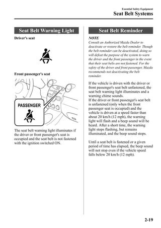 Seat Belt Warning Light 
Driver's seat 
Front passenger's seat 
The seat belt warning light illuminates if 
the driver or front passenger's seat is 
occupied and the seat belt is not fastened 
with the ignition switched ON. 
Essential Safety Equipment 
Seat Belt Systems 
Seat Belt Reminder 
NOTE 
Consult an Authorized Mazda Dealer to 
deactivate or restore the belt reminder. Though 
the belt reminder can be deactivated, doing so 
will defeat the purpose of the system to warn 
the driver and the front passenger in the event 
that their seat belts are not fastened. For the 
safety of the driver and front passenger, Mazda 
recommends not deactivating the belt 
reminder. 
If the vehicle is driven with the driver or 
front passenger's seat belt unfastened, the 
seat belt warning light illuminates and a 
warning chime sounds. 
If the driver or front passenger's seat belt 
is unfastened (only when the front 
passenger seat is occupied) and the 
vehicle is driven at a speed faster than 
about 20 km/h (12 mph), the warning 
light will flash and a beep sound will be 
heard. After a short time, the warning 
light stops flashing, but remains 
illuminated, and the beep sound stops. 
Until a seat belt is fastened or a given 
period of time has elapsed, the beep sound 
will not stop even if the vehicle speed 
falls below 20 km/h (12 mph). 
2-19 
 