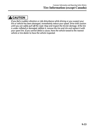 Customer Information and Reporting Safety Defects 
Tire Information (except Canada) 
CAUTION 
If you feel a sudden vibration or ride disturbance while driving or you suspect your 
tire or vehicle has been damaged, immediately reduce your speed. Drive with caution 
until you can safely pull off the road. Stop and inspect the tire for damage. If the tire 
is under-inflated or damaged, deflate it, remove the tire and rim and replace it with 
your spare tire. If you cannot detect a cause, have the vehicle towed to the nearest 
vehicle or tire dealer to have the vehicle inspected. 
9-33 
 