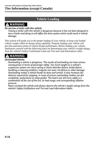 Customer Information and Reporting Safety Defects 
Tire Information (except Canada) 
Vehicle Loading 
WARNING 
Do not tow a trailer with this vehicle: 
Towing a trailer with this vehicle is dangerous because it has not been designed to 
tow a trailer and doing so will affect the drive system which could result in vehicle 
damage. 
This section will guide you in the proper loading of your vehicle, to keep your loaded 
vehicle weight within its design rating capability. Properly loading your vehicle will 
provide maximum return of vehicle design performance. Before loading your vehicle, 
familiarize yourself with the following terms for determining your vehicle's weight ratings, 
from the vehicle's Safety Certification Label and Tire and Load Information Label: 
WARNING 
Overloaded Vehicle: 
Overloading a vehicle is dangerous. The results of overloading can have serious 
consequences in terms of passenger safety. Too much weight on a vehicle's 
suspension system can cause spring or shock absorber failure, brake failure, 
handling or steering problems, irregular tire wear, tire failure or other damage. 
Overloading makes a vehicle harder to drive and control. It also increases the 
distance required for stopping. In cases of serious overloading, brakes can fail 
completely, particularly on steep grades. The load a tire will carry safely is a 
combination of the size of the tire, its load range, and corresponding inflation 
pressure. 
Never overload the vehicle and always observe the vehicle's weight ratings from the 
vehicle's Safety Certification and Tire and Load Information labels. 
9-34 
 