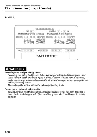 Customer Information and Reporting Safety Defects 
Tire Information (except Canada) 
SAMPLE 
WARNING 
Exceeding Axle Weight Rating Limits: 
Exceeding the Safety Certification Label axle weight rating limits is dangerous and 
could result in death or serious injury as a result of substandard vehicle handling, 
performance, engine, transmission and/or structural damage, serious damage to the 
vehicle, or loss of control. 
Always keep the vehicle within the axle weight rating limits. 
Do not tow a trailer with this vehicle: 
Towing a trailer with this vehicle is dangerous because it has not been designed to 
tow a trailer and doing so will affect the drive system which could result in vehicle 
damage. 
9-38 
 