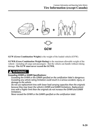 Tire Information (except Canada) 
GCW 
Customer Information and Reporting Safety Defects 
GCW (Gross Combination Weight) is the weight of the loaded vehicle (GVW). 
GCWR (Gross Combination Weight Rating) is the maximum allowable weight of the 
vehicle - including all cargo and passengers - that the vehicle can handle without risking 
damage. The GCW must never exceed the GCWR. 
WARNING 
Exceeding GVWR or GAWR Specifications: 
Exceeding the GVWR or the GAWR specified on the certification label is dangerous. 
Exceeding any vehicle rating limitation could result in a serious accident, injury, or 
damage to the vehicle. 
Do not use replacement tires with lower load carrying capacities than the originals 
because they may lower the vehicle's GVWR and GAWR limitations. Replacement 
tires with a higher limit than the originals do not increase the GVWR and GAWR 
limitations. 
Never exceed the GVWR or the GAWR specified on the certification label. 
9-39 
 