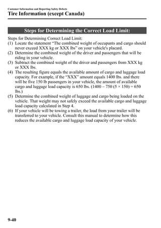 Customer Information and Reporting Safety Defects 
Tire Information (except Canada) 
Steps for Determining the Correct Load Limit: 
Steps for Determining Correct Load Limit: 
(1) Locate the statement “The combined weight of occupants and cargo should 
never exceed XXX kg or XXX lbs” on your vehicle's placard. 
(2) Determine the combined weight of the driver and passengers that will be 
riding in your vehicle. 
(3) Subtract the combined weight of the driver and passengers from XXX kg 
or XXX lbs. 
(4) The resulting figure equals the available amount of cargo and luggage load 
capacity. For example, if the “XXX” amount equals 1400 lbs. and there 
will be five 150 lb passengers in your vehicle, the amount of available 
cargo and luggage load capacity is 650 lbs. (1400 _ 750 (5 × 150) = 650 
lbs.) 
(5) Determine the combined weight of luggage and cargo being loaded on the 
vehicle. That weight may not safely exceed the available cargo and luggage 
load capacity calculated in Step 4. 
(6) If your vehicle will be towing a trailer, the load from your trailer will be 
transferred to your vehicle. Consult this manual to determine how this 
reduces the available cargo and luggage load capacity of your vehicle. 
9-40 
 