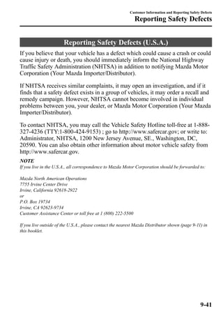 Customer Information and Reporting Safety Defects 
Reporting Safety Defects 
Reporting Safety Defects (U.S.A.) 
If you believe that your vehicle has a defect which could cause a crash or could 
cause injury or death, you should immediately inform the National Highway 
Traffic Safety Administration (NHTSA) in addition to notifying Mazda Motor 
Corporation (Your Mazda Importer/Distributor). 
If NHTSA receives similar complaints, it may open an investigation, and if it 
finds that a safety defect exists in a group of vehicles, it may order a recall and 
remedy campaign. However, NHTSA cannot become involved in individual 
problems between you, your dealer, or Mazda Motor Corporation (Your Mazda 
Importer/Distributor). 
To contact NHTSA, you may call the Vehicle Safety Hotline toll-free at 1-888- 
327-4236 (TTY:1-800-424-9153) ; go to http://www.safercar.gov; or write to: 
Administrator, NHTSA, 1200 New Jersey Avenue, SE., Washington, DC, 
20590. You can also obtain other information about motor vehicle safety from 
http://www.safercar.gov. 
NOTE 
If you live in the U.S.A., all correspondence to Mazda Motor Corporation should be forwarded to: 
Mazda North American Operations 
7755 Irvine Center Drive 
Irvine, California 92618-2922 
or 
P.O. Box 19734 
Irvine, CA 92623-9734 
Customer Assistance Center or toll free at 1 (800) 222-5500 
If you live outside of the U.S.A., please contact the nearest Mazda Distributor shown (page 9-11) in 
this booklet. 
9-41 
 