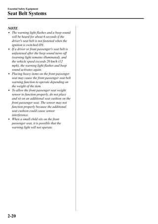 Essential Safety Equipment 
Seat Belt Systems 
NOTE 
l The warning light flashes and a beep sound 
will be heard for about 6 seconds if the 
driver's seat belt is not fastened when the 
ignition is switched ON. 
l If a driver or front passenger's seat belt is 
unfastened after the beep sound turns off 
(warning light remains illuminated), and 
the vehicle speed exceeds 20 km/h (12 
mph), the warning light flashes and beep 
sound activates again. 
l Placing heavy items on the front passenger 
seat may cause the front passenger seat belt 
warning function to operate depending on 
the weight of the item. 
l To allow the front passenger seat weight 
sensor to function properly, do not place 
and sit on an additional seat cushion on the 
front passenger seat. The sensor may not 
function properly because the additional 
seat cushion could cause sensor 
interference. 
l When a small child sits on the front 
passenger seat, it is possible that the 
warning light will not operate. 
2-20 
 