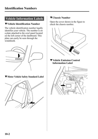 Identification Numbers 
Vehicle Information Labels 
qVehicle Identification Number 
The vehicle identification number legally 
identifies your vehicle. The number is on 
a plate attached to the cowl panel located 
on the left corner of the dashboard. This 
plate can easily be seen through the 
windshield. 
qMotor Vehicle Safety Standard Label 
qChassis Number 
Open the cover shown in the figure to 
check the chassis number. 
qVehicle Emission Control 
Information Label 
10-2 
 