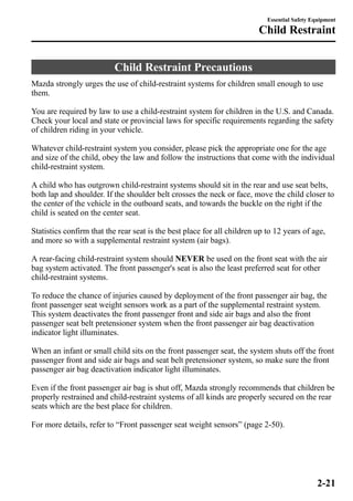 Child Restraint Precautions 
Essential Safety Equipment 
Child Restraint 
Mazda strongly urges the use of child-restraint systems for children small enough to use 
them. 
You are required by law to use a child-restraint system for children in the U.S. and Canada. 
Check your local and state or provincial laws for specific requirements regarding the safety 
of children riding in your vehicle. 
Whatever child-restraint system you consider, please pick the appropriate one for the age 
and size of the child, obey the law and follow the instructions that come with the individual 
child-restraint system. 
A child who has outgrown child-restraint systems should sit in the rear and use seat belts, 
both lap and shoulder. If the shoulder belt crosses the neck or face, move the child closer to 
the center of the vehicle in the outboard seats, and towards the buckle on the right if the 
child is seated on the center seat. 
Statistics confirm that the rear seat is the best place for all children up to 12 years of age, 
and more so with a supplemental restraint system (air bags). 
A rear-facing child-restraint system should NEVER be used on the front seat with the air 
bag system activated. The front passenger's seat is also the least preferred seat for other 
child-restraint systems. 
To reduce the chance of injuries caused by deployment of the front passenger air bag, the 
front passenger seat weight sensors work as a part of the supplemental restraint system. 
This system deactivates the front passenger front and side air bags and also the front 
passenger seat belt pretensioner system when the front passenger air bag deactivation 
indicator light illuminates. 
When an infant or small child sits on the front passenger seat, the system shuts off the front 
passenger front and side air bags and seat belt pretensioner system, so make sure the front 
passenger air bag deactivation indicator light illuminates. 
Even if the front passenger air bag is shut off, Mazda strongly recommends that children be 
properly restrained and child-restraint systems of all kinds are properly secured on the rear 
seats which are the best place for children. 
For more details, refer to “Front passenger seat weight sensors” (page 2-50). 
2-21 
 