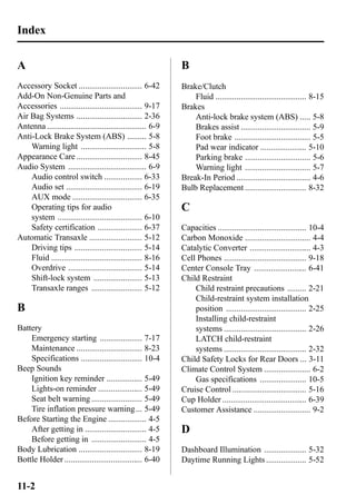 Index 
A 
Accessory Socket .............................. 6-42 
Add-On Non-Genuine Parts and 
Accessories ....................................... 9-17 
Air Bag Systems ............................... 2-36 
Antenna ............................................... 6-9 
Anti-Lock Brake System (ABS) ......... 5-8 
Warning light ............................... 5-8 
Appearance Care ............................... 8-45 
Audio System ..................................... 6-9 
Audio control switch .................. 6-33 
Audio set .................................... 6-19 
AUX mode ................................. 6-35 
Operating tips for audio 
system ........................................ 6-10 
Safety certification ..................... 6-37 
Automatic Transaxle ......................... 5-12 
Driving tips ................................ 5-14 
Fluid ........................................... 8-16 
Overdrive ................................... 5-14 
Shift-lock system ....................... 5-13 
Transaxle ranges ........................ 5-12 
B 
Battery 
Emergency starting .................... 7-17 
Maintenance ............................... 8-23 
Specifications ............................. 10-4 
Beep Sounds 
Ignition key reminder ................. 5-49 
Lights-on reminder ..................... 5-49 
Seat belt warning ........................ 5-49 
Tire inflation pressure warning... 5-49 
Before Starting the Engine .................. 4-5 
After getting in ............................. 4-5 
Before getting in .......................... 4-5 
Body Lubrication .............................. 8-19 
Bottle Holder ..................................... 6-40 
B 
Brake/Clutch 
Fluid ........................................... 8-15 
Brakes 
Anti-lock brake system (ABS) ..... 5-8 
Brakes assist ................................. 5-9 
Foot brake .................................... 5-5 
Pad wear indicator ...................... 5-10 
Parking brake ............................... 5-6 
Warning light ............................... 5-7 
Break-In Period ................................... 4-6 
Bulb Replacement ............................. 8-32 
C 
Capacities .......................................... 10-4 
Carbon Monoxide ............................... 4-4 
Catalytic Converter ............................. 4-3 
Cell Phones ....................................... 9-18 
Center Console Tray ......................... 6-41 
Child Restraint 
Child restraint precautions ......... 2-21 
Child-restraint system installation 
position ...................................... 2-25 
Installing child-restraint 
systems ....................................... 2-26 
LATCH child-restraint 
systems ....................................... 2-32 
Child Safety Locks for Rear Doors ... 3-11 
Climate Control System ...................... 6-2 
Gas specifications ...................... 10-5 
Cruise Control ................................... 5-16 
Cup Holder ........................................ 6-39 
Customer Assistance ........................... 9-2 
D 
Dashboard Illumination .................... 5-32 
Daytime Running Lights ................... 5-52 
11-2 
 