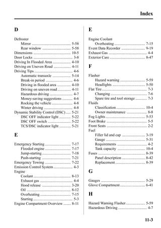 D 
Defroster 
Mirror ......................................... 5-58 
Rear window .............................. 5-58 
Dimensions ....................................... 10-5 
Door Locks ......................................... 3-8 
Driving In Flooded Area ................... 4-10 
Driving on Uneven Road .................. 4-11 
Driving Tips ........................................ 4-6 
Automatic transaxle ................... 5-14 
Break-in period ............................ 4-6 
Driving in flooded area .............. 4-10 
Driving on uneven road .............. 4-11 
Hazardous driving ........................ 4-7 
Money-saving suggestions ........... 4-6 
Rocking the vehicle ...................... 4-8 
Winter driving .............................. 4-8 
Dynamic Stability Control (DSC) ..... 5-21 
DSC OFF indicator light ............ 5-22 
DSC OFF switch ........................ 5-22 
TCS/DSC indicator light ............ 5-21 
E 
Emergency Starting ........................... 7-17 
Flooded engine ........................... 7-17 
Jump-starting .............................. 7-18 
Push-starting .............................. 7-21 
Emergency Towing ........................... 7-22 
Emission Control System .................... 4-3 
Engine 
Coolant ....................................... 8-13 
Exhaust gas .................................. 4-4 
Hood release .............................. 3-20 
Oil .............................................. 8-12 
Overheating ................................ 7-15 
Starting ......................................... 5-3 
Engine Compartment Overview ........ 8-11 
E 
Engine Coolant 
Index 
Overheating ................................ 7-15 
Event Data Recorder ......................... 9-19 
Exhaust Gas ........................................ 4-4 
Exterior Care ..................................... 8-47 
F 
Flasher 
Hazard warning .......................... 5-59 
Headlights .................................. 5-50 
Flat Tire ............................................... 7-3 
Changing ...................................... 7-6 
Spare tire and tool storage ............ 7-3 
Fluids 
Classification .............................. 10-4 
Owner maintenance ..................... 8-8 
Fog Lights ......................................... 5-53 
Foot Brake .......................................... 5-5 
Front Seats .......................................... 2-2 
Fuel 
Filler lid and cap ........................ 3-19 
Gauge ......................................... 5-31 
Requirements ............................... 4-2 
Tank capacity ............................. 10-4 
Fuses ................................................. 8-39 
Panel description ........................ 8-42 
Replacement ............................... 8-39 
G 
Gauges .............................................. 5-29 
Glove Compartment .......................... 6-41 
H 
Hazard Warning Flasher .................... 5-59 
Hazardous Driving .............................. 4-7 
11-3 
 