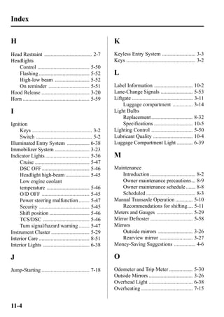 Index 
H 
Head Restraint .................................... 2-7 
Headlights 
Control ....................................... 5-50 
Flashing ...................................... 5-52 
High-low beam .......................... 5-52 
On reminder ............................... 5-51 
Hood Release .................................... 3-20 
Horn .................................................. 5-59 
I 
Ignition 
Keys ............................................. 3-2 
Switch .......................................... 5-2 
Illuminated Entry System ................. 6-38 
Immobilizer System .......................... 3-23 
Indicator Lights ................................. 5-36 
Cruise ......................................... 5-47 
DSC OFF .................................... 5-46 
Headlight high-beam .................. 5-45 
Low engine coolant 
temperature ................................ 5-46 
O/D OFF .................................... 5-45 
Power steering malfunction ........ 5-47 
Security ...................................... 5-45 
Shift position .............................. 5-46 
TCS/DSC ................................... 5-46 
Turn signal/hazard warning ........ 5-47 
Instrument Cluster ............................. 5-29 
Interior Care ...................................... 8-51 
Interior Lights ................................... 6-38 
J 
Jump-Starting .................................... 7-18 
K 
Keyless Entry System ......................... 3-3 
Keys .................................................... 3-2 
L 
Label Information ............................. 10-2 
Lane-Change Signals ........................ 5-53 
Liftgate .............................................. 3-11 
Luggage compartment ............... 3-14 
Light Bulbs 
Replacement ............................... 8-32 
Specifications ............................. 10-5 
Lighting Control ............................... 5-50 
Lubricant Quality .............................. 10-4 
Luggage Compartment Light ............ 6-39 
M 
Maintenance 
Introduction .................................. 8-2 
Owner maintenance precautions... 8-9 
Owner maintenance schedule ....... 8-8 
Scheduled ..................................... 8-3 
Manual Transaxle Operation ............. 5-10 
Recommendations for shifting.... 5-11 
Meters and Gauges ........................... 5-29 
Mirror Defroster ................................ 5-58 
Mirrors 
Outside mirrors .......................... 3-26 
Rearview mirror ......................... 3-27 
Money-Saving Suggestions ................ 4-6 
O 
Odometer and Trip Meter .................. 5-30 
Outside Mirrors ................................. 3-26 
Overhead Light ................................. 6-38 
Overheating ....................................... 7-15 
11-4 
 