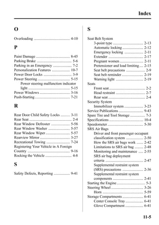 O 
Overloading ...................................... 4-10 
P 
Paint Damage .................................... 8-45 
Parking Brake ..................................... 5-6 
Parking in an Emergency .................... 7-2 
Personalization Features ................... 10-7 
Power Door Locks .............................. 3-9 
Power Steering .................................. 5-15 
Power steering malfunction indicator 
light ............................................ 5-15 
Power Windows ................................ 3-16 
Push-Starting ..................................... 7-21 
R 
Rear Door Child Safety Locks .......... 3-11 
Rear Seat ............................................. 2-4 
Rear Window Defroster .................... 5-58 
Rear Window Washer ....................... 5-57 
Rear Window Wiper .......................... 5-57 
Rearview Mirror ................................ 3-27 
Recreational Towing ......................... 7-24 
Registering Your Vehicle in A Foreign 
Country ............................................. 9-16 
Rocking the Vehicle ............................ 4-8 
S 
Safety Defects, Reporting ................. 9-41 
S 
Seat Belt System 
Index 
3-point type ................................ 2-13 
Automatic locking ...................... 2-12 
Emergency locking .................... 2-11 
Extender ..................................... 2-17 
Pregnant women ......................... 2-11 
Pretensioner and load limiting .... 2-15 
Seat belt precautions .................... 2-9 
Seat belt reminder ....................... 2-19 
Warning light ............................. 2-19 
Seats 
Front seat ...................................... 2-2 
Head restraint ............................... 2-7 
Rear seat ....................................... 2-4 
Security System 
Immobilizer system .................... 3-23 
Service Publications .......................... 9-43 
Spare Tire and Tool Storage ................ 7-3 
Specifications .................................... 10-4 
Speedometer ...................................... 5-30 
SRS Air Bags 
Driver and front passenger occupant 
classification system .................. 2-50 
How the SRS air bags work ....... 2-42 
Limitations to SRS air bag ......... 2-48 
Monitoring and maintenance ..... 2-55 
SRS air bag deployment 
criteria ........................................ 2-47 
Supplemental restraint system 
(SRS) precautions ...................... 2-36 
Supplemental restraint system 
components ................................ 2-41 
Starting the Engine .............................. 5-3 
Steering Wheel .................................. 3-26 
Horn ........................................... 5-59 
Storage Compartments ...................... 6-41 
Center Console Tray ................... 6-41 
Glove Compartment ................... 6-41 
11-5 
 