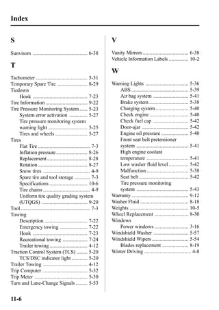 Index 
S 
Sunvisors .......................................... 6-38 
T 
Tachometer ........................................ 5-31 
Temporary Spare Tire ....................... 8-29 
Tiedown 
Hook .......................................... 7-23 
Tire Information ................................ 9-22 
Tire Pressure Monitoring System ...... 5-23 
System error activation .............. 5-27 
Tire pressure monitoring system 
warning light .............................. 5-25 
Tires and wheels ......................... 5-27 
Tires 
Flat Tire ........................................ 7-3 
Inflation pressure ........................ 8-26 
Replacement ............................... 8-28 
Rotation ...................................... 8-27 
Snow tires .................................... 4-9 
Spare tire and tool storage ............ 7-3 
Specifications ............................. 10-6 
Tire chains .................................... 4-9 
Uniform tire quality grading system 
(UTQGS) ................................... 9-20 
Tool ..................................................... 7-3 
Towing 
Description ................................. 7-22 
Emergency towing ..................... 7-22 
Hook .......................................... 7-23 
Recreational towing ................... 7-24 
Trailer towing ............................. 4-12 
Traction Control System (TCS) ........ 5-20 
TCS/DSC indicator light ............ 5-20 
Trailer Towing .................................. 4-12 
Trip Computer ................................... 5-32 
Trip Meter ......................................... 5-30 
Turn and Lane-Change Signals ......... 5-53 
V 
Vanity Mirrors ................................... 6-38 
Vehicle Information Labels ............... 10-2 
W 
Warning Lights ................................. 5-36 
ABS............................................ 5-39 
Air bag system ........................... 5-41 
Brake system .............................. 5-38 
Charging system ......................... 5-40 
Check engine .............................. 5-40 
Check fuel cap ........................... 5-42 
Door-ajar .................................... 5-42 
Engine oil pressure ..................... 5-40 
Front seat belt pretensioner 
system ........................................ 5-41 
High engine coolant 
temperature ................................ 5-41 
Low washer fluid level ............... 5-42 
Malfunction ................................ 5-38 
Seat belt ...................................... 5-42 
Tire pressure monitoring 
system ........................................ 5-43 
Warranty ............................................ 9-12 
Washer Fluid ..................................... 8-18 
Weights ............................................. 10-5 
Wheel Replacement .......................... 8-30 
Windows 
Power windows .......................... 3-16 
Windshield Washer ........................... 5-57 
Windshield Wipers ............................ 5-54 
Blades replacement .................... 8-19 
Winter Driving .................................... 4-8 
11-6 
