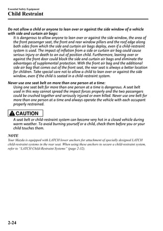 Essential Safety Equipment 
Child Restraint 
Do not allow a child or anyone to lean over or against the side window of a vehicle 
with side and curtain air bags: 
It is dangerous to allow anyone to lean over or against the side window, the area of 
the front passenger seat, the front and rear window pillars and the roof edge along 
both sides from which the side and curtain air bags deploy, even if a child-restraint 
system is used. The impact of inflation from a side or curtain air bag could cause 
serious injury or death to an out of position child. Furthermore, leaning over or 
against the front door could block the side and curtain air bags and eliminate the 
advantages of supplemental protection. With the front air bag and the additional 
side air bag that comes out of the front seat, the rear seat is always a better location 
for children. Take special care not to allow a child to lean over or against the side 
window, even if the child is seated in a child-restraint system. 
Never use one seat belt on more than one person at a time: 
Using one seat belt for more than one person at a time is dangerous. A seat belt 
used in this way cannot spread the impact forces properly and the two passengers 
could be crushed together and seriously injured or even killed. Never use one belt for 
more than one person at a time and always operate the vehicle with each occupant 
properly restrained. 
CAUTION 
A seat belt or child-restraint system can become very hot in a closed vehicle during 
warm weather. To avoid burning yourself or a child, check them before you or your 
child touches them. 
NOTE 
Your Mazda is equipped with LATCH lower anchors for attachment of specially designed LATCH 
child-restraint systems in the rear seat. When using these anchors to secure a child-restraint system, 
refer to “LATCH Child-Restraint Systems” (page 2-32). 
2-24 
 