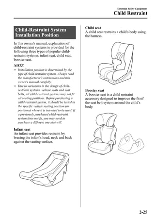 Child-Restraint System 
Installation Position 
In this owner's manual, explanation of 
child-restraint systems is provided for the 
following three types of popular child-restraint 
systems: infant seat, child seat, 
booster seat. 
NOTE 
l Installation position is determined by the 
type of child-restraint system. Always read 
the manufacturer's instructions and this 
owner's manual carefully. 
l Due to variations in the design of child-restraint 
systems, vehicle seats and seat 
belts, all child-restraint systems may not fit 
all seating positions. Before purchasing a 
child-restraint system, it should be tested in 
the specific vehicle seating position (or 
positions) where it is intended to be used. If 
a previously purchased child-restraint 
system does not fit, you may need to 
purchase a different one that will. 
Infant seat 
An infant seat provides restraint by 
bracing the infant's head, neck and back 
against the seating surface. 
Essential Safety Equipment 
Child Restraint 
Child seat 
A child seat restrains a child's body using 
the harness. 
Booster seat 
A booster seat is a child restraint 
accessory designed to improve the fit of 
the seat belt system around the child's 
body. 
2-25 
 