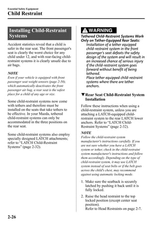 Essential Safety Equipment 
Child Restraint 
Installing Child-Restraint 
Systems 
Accident statistics reveal that a child is 
safer in the rear seat. The front passenger's 
seat is clearly the worst choice for any 
child under 12, and with rear-facing child-restraint 
systems it is clearly unsafe due to 
air bags. 
NOTE 
Even if your vehicle is equipped with front 
passenger seat weight sensors (page 2-50), 
which automatically deactivates the front 
passenger air bag, a rear seat is the safest 
place for a child of any age or size. 
Some child-restraint systems now come 
with tethers and therefore must be 
installed on the seats that take tethers to 
be effective. In your Mazda, tethered 
child-restraint systems can only be 
accommodated in the three positions on 
the rear seat. 
Some child-restraint systems also employ 
specially designed LATCH attachments; 
refer to “LATCH Child-Restraint 
Systems” (page 2-32). 
WARNING 
Tethered Child-Restraint Systems Work 
Only on Tether-Equipped Rear Seats: 
Installation of a tether equipped 
child-restraint system in the front 
passenger's seat defeats the safety 
design of the system and will result in 
an increased chance of serious injury 
if the child-restraint system goes 
forward without benefit of being 
tethered. 
Place tether equipped child-restraint 
systems where there are tether 
anchors. 
qRear Seat Child-Restraint System 
Installation 
Follow these instructions when using a 
child-restraint system, unless you are 
attaching a LATCH-equipped child-restraint 
system to the rear LATCH lower 
anchors. Refer to “LATCH Child- 
Restraint Systems” (page 2-32). 
NOTE 
Follow the child-restraint system 
manufacturer's instructions carefully. If you 
are not sure whether you have a LATCH 
system or tether, check in the child-restraint 
system manufacturer's instructions and follow 
them accordingly. Depending on the type of 
child-restraint system, it may use LATCH 
system instead of seat belts or if the belt goes 
across the child's chest, may recommend 
against using automatic locking mode. 
1. Make sure the seatback is securely 
latched by pushing it back until it is 
fully locked. 
2. Raise the head restraint to the top 
locked position (except center seat 
position). 
Refer to Head Restraints on page 2-7. 
2-26 
 