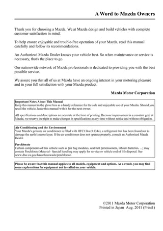 AWord to Mazda Owners 
Thank you for choosing a Mazda. We at Mazda design and build vehicles with complete 
customer satisfaction in mind. 
To help ensure enjoyable and trouble-free operation of your Mazda, read this manual 
carefully and follow its recommendations. 
An Authorized Mazda Dealer knows your vehicle best. So when maintenance or service is 
necessary, that's the place to go. 
Our nationwide network of Mazda professionals is dedicated to providing you with the best 
possible service. 
We assure you that all of us at Mazda have an ongoing interest in your motoring pleasure 
and in your full satisfaction with your Mazda product. 
Mazda Motor Corporation 
Important Notes About This Manual 
Keep this manual in the glove box as a handy reference for the safe and enjoyable use of your Mazda. Should you 
resell the vehicle, leave this manual with it for the next owner. 
All specifications and descriptions are accurate at the time of printing. Because improvement is a constant goal at 
Mazda, we reserve the right to make changes in specifications at any time without notice and without obligation. 
Air Conditioning and the Environment 
Your Mazda's genuine air conditioner is filled with HFC134a (R134a), a refrigerant that has been found not to 
damage the earth's ozone layer. If the air conditioner does not operate properly, consult an Authorized Mazda 
Dealer. 
Perchlorate 
Certain components of this vehicle such as [air bag modules, seat belt pretensioners, lithium batteries, ...] may 
contain Perchlorate Material– Special handling may apply for service or vehicle end of life disposal. See 
www.dtsc.ca.gov/hazardouswaste/perchlorate. 
Please be aware that this manual applies to all models, equipment and options. As a result, you may find 
some explanations for equipment not installed on your vehicle. 
©2011 Mazda Motor Corporation 
Printed in Japan Aug. 2011 (Print1) 
 