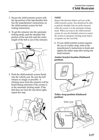 3. Secure the child-restraint system with 
the lap portion of the lap/shoulder belt. 
See the manufacturer's instructions on 
the child-restraint system for belt 
routing instructions. 
4. To get the retractor into the automatic 
locking mode, pull the shoulder belt 
portion of the seat belt until the entire 
length of the belt is out of the retractor. 
5. Push the child-restraint system firmly 
into the vehicle seat. Be sure the belt 
retracts as snugly as possible. A 
clicking noise from the retractor will be 
heard during retraction if the system is 
in the automatic locking mode. If the 
belt does not lock the seat down tight, 
repeat this step. 
NOTE 
Inspect this function before each use of the 
child-restraint system. You should not be able 
to pull the shoulder belt out of the retractor 
while the system is in the automatic locking 
mode. When you remove the child-restraint 
system, be sure the belt fully retracts to return 
the system to emergency locking mode before 
occupants use the seat belts. 
6. If your child-restraint system requires 
the use of a tether strap, refer to the 
manufacturer's instructions to hook and 
tighten the tether strap after raising the 
head restraint. 
Anchor bracket location (Outboard 
position) 
Tether strap position (Outboard 
position) 
Tether strap 
Forward 
Essential Safety Equipment 
Child Restraint 
2-27 
 
