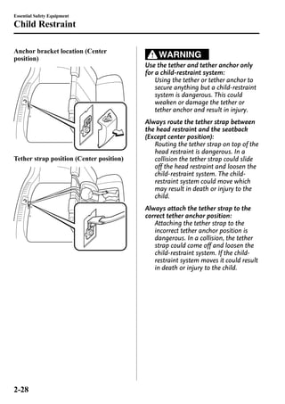 Essential Safety Equipment 
Child Restraint 
Anchor bracket location (Center 
position) 
Tether strap position (Center position) 
WARNING 
Use the tether and tether anchor only 
for a child-restraint system: 
Using the tether or tether anchor to 
secure anything but a child-restraint 
system is dangerous. This could 
weaken or damage the tether or 
tether anchor and result in injury. 
Always route the tether strap between 
the head restraint and the seatback 
(Except center position): 
Routing the tether strap on top of the 
head restraint is dangerous. In a 
collision the tether strap could slide 
off the head restraint and loosen the 
child-restraint system. The child-restraint 
system could move which 
may result in death or injury to the 
child. 
Always attach the tether strap to the 
correct tether anchor position: 
Attaching the tether strap to the 
incorrect tether anchor position is 
dangerous. In a collision, the tether 
strap could come off and loosen the 
child-restraint system. If the child-restraint 
system moves it could result 
in death or injury to the child. 
2-28 
 