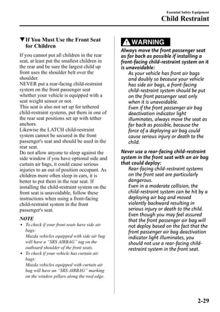 qIf You Must Use the Front Seat 
for Children 
If you cannot put all children in the rear 
seat, at least put the smallest children in 
the rear and be sure the largest child up 
front uses the shoulder belt over the 
shoulder. 
NEVER put a rear-facing child-restraint 
system on the front passenger seat 
whether your vehicle is equipped with a 
seat weight sensor or not. 
This seat is also not set up for tethered 
child-restraint systems, put them in one of 
the rear seat positions set up with tether 
anchors. 
Likewise the LATCH child-restraint 
system cannot be secured in the front 
passenger's seat and should be used in the 
rear seat. 
Do not allow anyone to sleep against the 
side window if you have optional side and 
curtain air bags, it could cause serious 
injuries to an out of position occupant. As 
children more often sleep in cars, it is 
better to put them in the rear seat. If 
installing the child-restraint system on the 
front seat is unavoidable, follow these 
instructions when using a front-facing 
child-restraint system in the front 
passenger's seat. 
NOTE 
l To check if your front seats have side air 
bags: 
Mazda vehicles equipped with side air bag 
will have a “SRS AIRBAG” tag on the 
outboard shoulder of the front seats. 
l To check if your vehicle has curtain air 
bags: 
Mazda vehicles equipped with curtain air 
bag will have an “SRS AIRBAG” marking 
on the window pillars along the roof edge. 
Essential Safety Equipment 
Child Restraint 
WARNING 
Always move the front passenger seat 
as far back as possible if installing a 
front-facing child-restraint system on it 
is unavoidable: 
As your vehicle has front air bags 
and doubly so because your vehicle 
has side air bags, a front-facing 
child-restraint system should be put 
on the front passenger seat only 
when it is unavoidable. 
Even if the front passenger air bag 
deactivation indicator light 
illuminates, always move the seat as 
far back as possible, because the 
force of a deploying air bag could 
cause serious injury or death to the 
child. 
Never use a rear-facing child-restraint 
system in the front seat with an air bag 
that could deploy: 
Rear-facing child-restraint systems 
on the front seat are particularly 
dangerous. 
Even in a moderate collision, the 
child-restraint system can be hit by a 
deploying air bag and moved 
violently backward resulting in 
serious injury or death to the child. 
Even though you may feel assured 
that the front passenger air bag will 
not deploy based on the fact that the 
front passenger air bag deactivation 
indicator light illuminates, you 
should not use a rear-facing child-restraint 
system in the front seat. 
2-29 
 