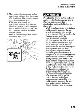 7. Make sure the front passenger air bag 
deactivation indicator light illuminates 
after installing a child-restraint system 
on the front passenger seat. 
If the front passenger air bag 
deactivation indicator light does not 
illuminate, remove the child-restraint 
system, switch the ignition to OFF or 
ACC, and then re-install the child-restraint 
system. 
Refer to Front Passenger Seat Weight 
Sensors on page 2-50. 
Essential Safety Equipment 
Child Restraint 
WARNING 
Do not seat a child in a child-restraint 
system on the front passenger seat if 
the front passenger air bag 
deactivation indicator light does not 
illuminate: 
While it is always better to install any 
child-restraint system on the rear 
seat, it is imperative that a child-restraint 
system ONLY be used on the 
front passenger seat if the 
deactivation indicator light 
illuminates when the child is seated 
in the child-restraint system (page 
2-50). Seating a child in a child-restraint 
system installed on the front 
passenger seat with the front 
passenger air bag deactivation 
indicator light not illuminated is 
dangerous. If this indicator light does 
not illuminate, this means that the 
front passenger front and side air 
bags, and seat belt pretensioner are 
ready for deployment. If an accident 
were to deploy an air bag, a child in 
a child-restraint system sitting in the 
front passenger seat could be 
seriously injured or killed. If the 
indicator light does not illuminate 
after seating a child in a child-restraint 
system on the front 
passenger seat, seat a child in a 
child-restraint system on the rear 
seat and consult an Authorized 
Mazda Dealer as soon as possible. 
2-31 
 