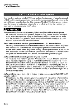 Essential Safety Equipment 
Child Restraint 
LATCH Child-Restraint Systems 
Your Mazda is equipped with LATCH lower anchors for attachment of specially designed 
LATCH child-restraint systems in the rear seats. Both anchors must be used, otherwise the 
seat will bounce around and put the child in danger. Most LATCH child-restraint systems 
must also be used in conjunction with a tether to be effective. If they have a tether you 
must use it to better assure your child's safety. 
WARNING 
Follow the manufacturer's instructions for the use of the child-restraint system: 
An unsecured child-restraint system is dangerous. In a sudden stop or a collision it 
could move causing serious injury or death to the child or other occupants. Make 
sure the child-restraint system is properly secured in place according to the child-restraint 
system manufacturer's instructions. 
Never attach two child-restraint systems to the same LATCH lower anchor: 
Attaching two child-restraint systems to the same LATCH lower anchor is dangerous. 
In a collision, one anchor may not be strong enough to hold two child-restraint 
system attachments, and it may break, causing serious injury or death. If you use the 
seat position for another child-restraint system when an outboard LATCH position is 
occupied, use the center seat belts instead, and the tether if tether-equipped. 
Make sure the child-restraint system is properly secured: 
An unsecured child-restraint system is dangerous. In a sudden stop or a collision it 
could move causing serious injury or death to the child or other occupants. Follow 
the child-restraint system manufacturer's instructions on belt routing to secure the 
seat just as you would with a child in it so that nobody is tempted to put a child in 
an improperly secured seat later on. When not in use, remove it from the vehicle or 
fasten it with a seat belt, or latch it down to BOTH LATCH lower anchors for LATCH 
child-restraint systems. 
Make sure there are no seat belts or foreign objects near or around the LATCH child-restraint 
system: 
Not following the child-restraint system manufacturer's instructions when installing 
the child-restraint system is dangerous. If seat belts or a foreign object prevent the 
child-restraint system from being securely attached to the LATCH lower anchors and 
the child-restraint system is installed improperly, the child-restraint system could 
move in a sudden stop or collision causing serious injury or death to the child or 
other occupants. When installing the child-restraint system, make sure there are no 
seat belts or foreign objects near or around the LATCH lower anchors. Always follow 
the child-restraint system manufacturer's instructions. 
2-32 
 