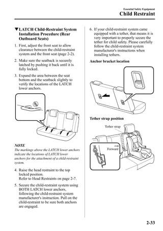 qLATCH Child-Restraint System 
Installation Procedure (Rear 
Outboard Seats) 
1. First, adjust the front seat to allow 
clearance between the child-restraint 
system and the front seat (page 2-2). 
2. Make sure the seatback is securely 
latched by pushing it back until it is 
fully locked. 
3. Expand the area between the seat 
bottom and the seatback slightly to 
verify the locations of the LATCH 
lower anchors. 
NOTE 
The markings above the LATCH lower anchors 
indicate the locations of LATCH lower 
anchors for the attachment of a child-restraint 
system. 
4. Raise the head restraint to the top 
locked position. 
Refer to Head Restraints on page 2-7. 
5. Secure the child-restraint system using 
BOTH LATCH lower anchors, 
following the child-restraint system 
manufacturer's instruction. Pull on the 
child-restraint to be sure both anchors 
are engaged. 
6. If your child-restraint system came 
equipped with a tether, that means it is 
very important to properly secure the 
tether for child safety. Please carefully 
follow the child-restraint system 
manufacturer's instructions when 
installing tethers. 
Anchor bracket location 
Tether strap position 
Tether strap 
Forward 
Essential Safety Equipment 
Child Restraint 
2-33 
 