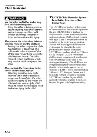 Essential Safety Equipment 
Child Restraint 
WARNING 
Use the tether and tether anchor only 
for a child-restraint system: 
Using the tether or tether anchor to 
secure anything but a child-restraint 
system is dangerous. This could 
weaken or damage the tether or 
tether anchor and result in injury. 
Always route the tether strap between 
the head restraint and the seatback: 
Routing the tether strap on top of the 
head restraint is dangerous. In a 
collision the tether strap could slide 
off the head restraint and loosen the 
child-restraint system. The child-restraint 
system could move which 
may result in death or injury to the 
child. 
Always attach the tether strap to the 
correct tether anchor position: 
Attaching the tether strap to the 
incorrect tether anchor position is 
dangerous. In a collision, the tether 
strap could come off and loosen the 
child-restraint system. If the child-restraint 
system moves it could result 
in death or injury to the child. 
qLATCH Child-Restraint System 
Installation Procedure (Rear 
Center Seat) 
The LATCH lower anchors at the center 
of the rear seat are much further apart than 
the sets of LATCH lower anchors for 
child-restraint system installation at other 
seating positions. Child-restraint systems 
with rigid LATCH attachments cannot be 
installed on the center seating position. 
Some LATCH equipped child-restraint 
systems can be placed in the center 
position and will reach the nearest 
LATCH lower anchors which are 390 mm 
(15.35 in) apart. LATCH compatible 
child-restraint systems (with attachments 
on belt webbing) can be used at this 
seating position only if the child-restraint 
system manufacturer's instructions state 
that the child-restraint system can be 
installed to LATCH lower anchors that are 
390 mm (15.35 in) apart. Do not attach 
two child-restraint systems to the same 
LATCH lower anchor. If your child-restraint 
system has a tether, it must also 
be used for your child's optimum safety. 
2-34 
 