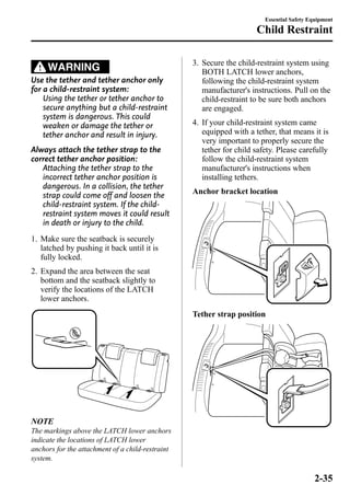 WARNING 
Use the tether and tether anchor only 
for a child-restraint system: 
Using the tether or tether anchor to 
secure anything but a child-restraint 
system is dangerous. This could 
weaken or damage the tether or 
tether anchor and result in injury. 
Always attach the tether strap to the 
correct tether anchor position: 
Attaching the tether strap to the 
incorrect tether anchor position is 
dangerous. In a collision, the tether 
strap could come off and loosen the 
child-restraint system. If the child-restraint 
system moves it could result 
in death or injury to the child. 
1. Make sure the seatback is securely 
latched by pushing it back until it is 
fully locked. 
2. Expand the area between the seat 
bottom and the seatback slightly to 
verify the locations of the LATCH 
lower anchors. 
NOTE 
The markings above the LATCH lower anchors 
indicate the locations of LATCH lower 
anchors for the attachment of a child-restraint 
system. 
Essential Safety Equipment 
Child Restraint 
3. Secure the child-restraint system using 
BOTH LATCH lower anchors, 
following the child-restraint system 
manufacturer's instructions. Pull on the 
child-restraint to be sure both anchors 
are engaged. 
4. If your child-restraint system came 
equipped with a tether, that means it is 
very important to properly secure the 
tether for child safety. Please carefully 
follow the child-restraint system 
manufacturer's instructions when 
installing tethers. 
Anchor bracket location 
Tether strap position 
2-35 
 