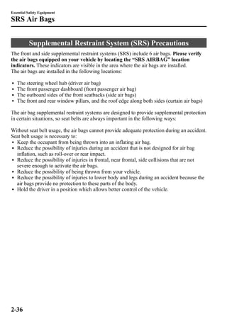 Essential Safety Equipment 
SRS Air Bags 
Supplemental Restraint System (SRS) Precautions 
The front and side supplemental restraint systems (SRS) include 6 air bags. Please verify 
the air bags equipped on your vehicle by locating the “SRS AIRBAG” location 
indicators. These indicators are visible in the area where the air bags are installed. 
The air bags are installed in the following locations: 
l The steering wheel hub (driver air bag) 
l The front passenger dashboard (front passenger air bag) 
l The outboard sides of the front seatbacks (side air bags) 
l The front and rear window pillars, and the roof edge along both sides (curtain air bags) 
The air bag supplemental restraint systems are designed to provide supplemental protection 
in certain situations, so seat belts are always important in the following ways: 
Without seat belt usage, the air bags cannot provide adequate protection during an accident. 
Seat belt usage is necessary to: 
l Keep the occupant from being thrown into an inflating air bag. 
l Reduce the possibility of injuries during an accident that is not designed for air bag 
inflation, such as roll-over or rear impact. 
l Reduce the possibility of injuries in frontal, near frontal, side collisions that are not 
severe enough to activate the air bags. 
l Reduce the possibility of being thrown from your vehicle. 
l Reduce the possibility of injuries to lower body and legs during an accident because the 
air bags provide no protection to these parts of the body. 
l Hold the driver in a position which allows better control of the vehicle. 
2-36 
 