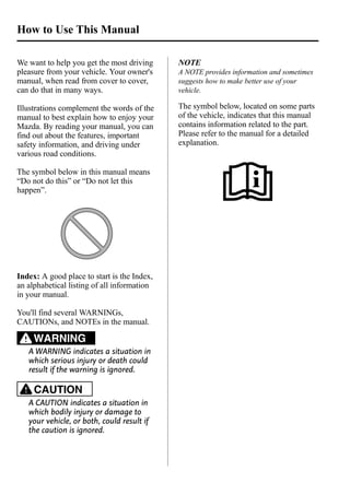 We want to help you get the most driving 
pleasure from your vehicle. Your owner's 
manual, when read from cover to cover, 
can do that in many ways. 
Illustrations complement the words of the 
manual to best explain how to enjoy your 
Mazda. By reading your manual, you can 
find out about the features, important 
safety information, and driving under 
various road conditions. 
The symbol below in this manual means 
“Do not do this” or “Do not let this 
happen”. 
Index: A good place to start is the Index, 
an alphabetical listing of all information 
in your manual. 
You'll find several WARNINGs, 
CAUTIONs, and NOTEs in the manual. 
WARNING 
A WARNING indicates a situation in 
which serious injury or death could 
result if the warning is ignored. 
CAUTION 
A CAUTION indicates a situation in 
which bodily injury or damage to 
your vehicle, or both, could result if 
the caution is ignored. 
NOTE 
A NOTE provides information and sometimes 
suggests how to make better use of your 
vehicle. 
The symbol below, located on some parts 
of the vehicle, indicates that this manual 
contains information related to the part. 
Please refer to the manual for a detailed 
explanation. 
How to Use This Manual 
 