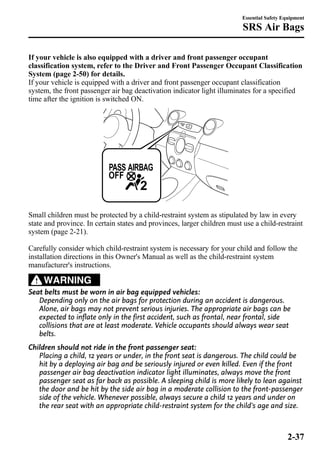 Essential Safety Equipment 
SRS Air Bags 
If your vehicle is also equipped with a driver and front passenger occupant 
classification system, refer to the Driver and Front Passenger Occupant Classification 
System (page 2-50) for details. 
If your vehicle is equipped with a driver and front passenger occupant classification 
system, the front passenger air bag deactivation indicator light illuminates for a specified 
time after the ignition is switched ON. 
Small children must be protected by a child-restraint system as stipulated by law in every 
state and province. In certain states and provinces, larger children must use a child-restraint 
system (page 2-21). 
Carefully consider which child-restraint system is necessary for your child and follow the 
installation directions in this Owner's Manual as well as the child-restraint system 
manufacturer's instructions. 
WARNING 
Seat belts must be worn in air bag equipped vehicles: 
Depending only on the air bags for protection during an accident is dangerous. 
Alone, air bags may not prevent serious injuries. The appropriate air bags can be 
expected to inflate only in the first accident, such as frontal, near frontal, side 
collisions that are at least moderate. Vehicle occupants should always wear seat 
belts. 
Children should not ride in the front passenger seat: 
Placing a child, 12 years or under, in the front seat is dangerous. The child could be 
hit by a deploying air bag and be seriously injured or even killed. Even if the front 
passenger air bag deactivation indicator light illuminates, always move the front 
passenger seat as far back as possible. A sleeping child is more likely to lean against 
the door and be hit by the side air bag in a moderate collision to the front-passenger 
side of the vehicle. Whenever possible, always secure a child 12 years and under on 
the rear seat with an appropriate child-restraint system for the child's age and size. 
2-37 
 