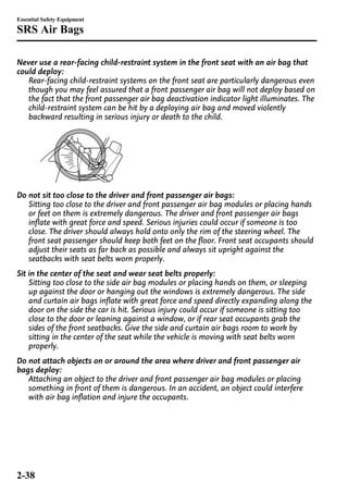 Essential Safety Equipment 
SRS Air Bags 
Never use a rear-facing child-restraint system in the front seat with an air bag that 
could deploy: 
Rear-facing child-restraint systems on the front seat are particularly dangerous even 
though you may feel assured that a front passenger air bag will not deploy based on 
the fact that the front passenger air bag deactivation indicator light illuminates. The 
child-restraint system can be hit by a deploying air bag and moved violently 
backward resulting in serious injury or death to the child. 
Do not sit too close to the driver and front passenger air bags: 
Sitting too close to the driver and front passenger air bag modules or placing hands 
or feet on them is extremely dangerous. The driver and front passenger air bags 
inflate with great force and speed. Serious injuries could occur if someone is too 
close. The driver should always hold onto only the rim of the steering wheel. The 
front seat passenger should keep both feet on the floor. Front seat occupants should 
adjust their seats as far back as possible and always sit upright against the 
seatbacks with seat belts worn properly. 
Sit in the center of the seat and wear seat belts properly: 
Sitting too close to the side air bag modules or placing hands on them, or sleeping 
up against the door or hanging out the windows is extremely dangerous. The side 
and curtain air bags inflate with great force and speed directly expanding along the 
door on the side the car is hit. Serious injury could occur if someone is sitting too 
close to the door or leaning against a window, or if rear seat occupants grab the 
sides of the front seatbacks. Give the side and curtain air bags room to work by 
sitting in the center of the seat while the vehicle is moving with seat belts worn 
properly. 
Do not attach objects on or around the area where driver and front passenger air 
bags deploy: 
Attaching an object to the driver and front passenger air bag modules or placing 
something in front of them is dangerous. In an accident, an object could interfere 
with air bag inflation and injure the occupants. 
2-38 
 