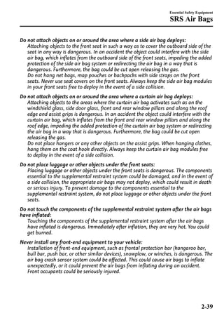 Essential Safety Equipment 
SRS Air Bags 
Do not attach objects on or around the area where a side air bag deploys: 
Attaching objects to the front seat in such a way as to cover the outboard side of the 
seat in any way is dangerous. In an accident the object could interfere with the side 
air bag, which inflates from the outboard side of the front seats, impeding the added 
protection of the side air bag system or redirecting the air bag in a way that is 
dangerous. Furthermore, the bag could be cut open releasing the gas. 
Do not hang net bags, map pouches or backpacks with side straps on the front 
seats. Never use seat covers on the front seats. Always keep the side air bag modules 
in your front seats free to deploy in the event of a side collision. 
Do not attach objects on or around the area where a curtain air bag deploys: 
Attaching objects to the areas where the curtain air bag activates such as on the 
windshield glass, side door glass, front and rear window pillars and along the roof 
edge and assist grips is dangerous. In an accident the object could interfere with the 
curtain air bag, which inflates from the front and rear window pillars and along the 
roof edge, impeding the added protection of the curtain air bag system or redirecting 
the air bag in a way that is dangerous. Furthermore, the bag could be cut open 
releasing the gas. 
Do not place hangers or any other objects on the assist grips. When hanging clothes, 
hang them on the coat hook directly. Always keep the curtain air bag modules free 
to deploy in the event of a side collision. 
Do not place luggage or other objects under the front seats: 
Placing luggage or other objects under the front seats is dangerous. The components 
essential to the supplemental restraint system could be damaged, and in the event of 
a side collision, the appropriate air bags may not deploy, which could result in death 
or serious injury. To prevent damage to the components essential to the 
supplemental restraint system, do not place luggage or other objects under the front 
seats. 
Do not touch the components of the supplemental restraint system after the air bags 
have inflated: 
Touching the components of the supplemental restraint system after the air bags 
have inflated is dangerous. Immediately after inflation, they are very hot. You could 
get burned. 
Never install any front-end equipment to your vehicle: 
Installation of front-end equipment, such as frontal protection bar (kangaroo bar, 
bull bar, push bar, or other similar devices), snowplow, or winches, is dangerous. The 
air bag crash sensor system could be affected. This could cause air bags to inflate 
unexpectedly, or it could prevent the air bags from inflating during an accident. 
Front occupants could be seriously injured. 
2-39 
 
