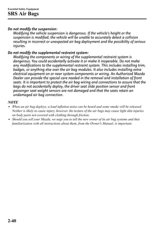 Essential Safety Equipment 
SRS Air Bags 
Do not modify the suspension: 
Modifying the vehicle suspension is dangerous. If the vehicle's height or the 
suspension is modified, the vehicle will be unable to accurately detect a collision 
resulting in incorrect or unexpected air bag deployment and the possibility of serious 
injuries. 
Do not modify the supplemental restraint system: 
Modifying the components or wiring of the supplemental restraint system is 
dangerous. You could accidentally activate it or make it inoperable. Do not make 
any modifications to the supplemental restraint system. This includes installing trim, 
badges, or anything else over the air bag modules. It also includes installing extra 
electrical equipment on or near system components or wiring. An Authorized Mazda 
Dealer can provide the special care needed in the removal and installation of front 
seats. It is important to protect the air bag wiring and connections to assure that the 
bags do not accidentally deploy, the driver seat slide position sensor and front 
passenger seat weight sensors are not damaged and that the seats retain an 
undamaged air bag connection. 
NOTE 
l When an air bag deploys, a loud inflation noise can be heard and some smoke will be released. 
Neither is likely to cause injury, however, the texture of the air bags may cause light skin injuries 
on body parts not covered with clothing through friction. 
l Should you sell your Mazda, we urge you to tell the new owner of its air bag systems and that 
familiarization with all instructions about them, from the Owner's Manual, is important. 
2-40 
 