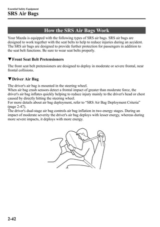 How the SRS Air BagsWork 
Essential Safety Equipment 
SRS Air Bags 
Your Mazda is equipped with the following types of SRS air bags. SRS air bags are 
designed to work together with the seat belts to help to reduce injuries during an accident. 
The SRS air bags are designed to provide further protection for passengers in addition to 
the seat belt functions. Be sure to wear seat belts properly. 
qFront Seat Belt Pretensioners 
The front seat belt pretensioners are designed to deploy in moderate or severe frontal, near 
frontal collisions. 
qDriver Air Bag 
The driver's air bag is mounted in the steering wheel. 
When air bag crash sensors detect a frontal impact of greater than moderate force, the 
driver's air bag inflates quickly helping to reduce injury mainly to the driver's head or chest 
caused by directly hitting the steering wheel. 
For more details about air bag deployment, refer to “SRS Air Bag Deployment Criteria” 
(page 2-47). 
The driver's dual-stage air bag controls air bag inflation in two energy stages. During an 
impact of moderate severity the driver's air bag deploys with lesser energy, whereas during 
more severe impacts, it deploys with more energy. 
2-42 
 