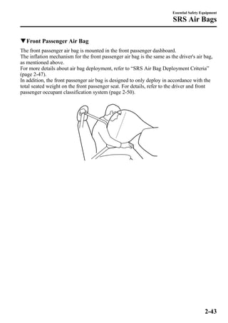Essential Safety Equipment 
SRS Air Bags 
qFront Passenger Air Bag 
The front passenger air bag is mounted in the front passenger dashboard. 
The inflation mechanism for the front passenger air bag is the same as the driver's air bag, 
as mentioned above. 
For more details about air bag deployment, refer to “SRS Air Bag Deployment Criteria” 
(page 2-47). 
In addition, the front passenger air bag is designed to only deploy in accordance with the 
total seated weight on the front passenger seat. For details, refer to the driver and front 
passenger occupant classification system (page 2-50). 
2-43 
 