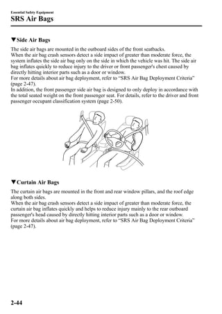 Essential Safety Equipment 
SRS Air Bags 
qSide Air Bags 
The side air bags are mounted in the outboard sides of the front seatbacks. 
When the air bag crash sensors detect a side impact of greater than moderate force, the 
system inflates the side air bag only on the side in which the vehicle was hit. The side air 
bag inflates quickly to reduce injury to the driver or front passenger's chest caused by 
directly hitting interior parts such as a door or window. 
For more details about air bag deployment, refer to “SRS Air Bag Deployment Criteria” 
(page 2-47). 
In addition, the front passenger side air bag is designed to only deploy in accordance with 
the total seated weight on the front passenger seat. For details, refer to the driver and front 
passenger occupant classification system (page 2-50). 
qCurtain Air Bags 
The curtain air bags are mounted in the front and rear window pillars, and the roof edge 
along both sides. 
When the air bag crash sensors detect a side impact of greater than moderate force, the 
curtain air bag inflates quickly and helps to reduce injury mainly to the rear outboard 
passenger's head caused by directly hitting interior parts such as a door or window. 
For more details about air bag deployment, refer to “SRS Air Bag Deployment Criteria” 
(page 2-47). 
2-44 
 