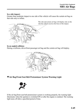 Essential Safety Equipment 
SRS Air Bags 
In a side impact: 
Greater than moderate impact to one side of the vehicle will cause the curtain air bag on 
that side only to inflate. 
The side and curtain air bags will deploy only on the 
side the vehicle receives the force of the impact. 
In an angled collision: 
During a collision, driver/front passenger air bag and the curtain air bag will deploy. 
qAir Bag/Front Seat Belt Pretensioner System Warning Light 
If the air bag/front seat belt pretensioner system is working properly, the warning light 
illuminates when the ignition is switched ON or after the engine is cranked. The warning 
light turns off after a specified period of time. 
2-45 
 