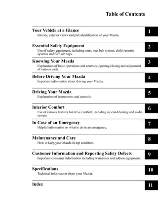 Table of Contents 
Your Vehicle at a Glance 
Interior, exterior views and part identification of your Mazda. 
1 
Essential Safety Equipment 
Use of safety equipment, including seats, seat belt system, child-restraint 
systems and SRS air bags. 
2 
Knowing Your Mazda 
Explanation of basic operations and controls; opening/closing and adjustment 
of various parts. 
3 
Before Driving Your Mazda 
Important information about driving your Mazda. 
4 
Driving Your Mazda 
Explanation of instruments and controls. 
5 
Interior Comfort 
Use of various features for drive comfort, including air-conditioning and audio 
system. 
6 
In Case of an Emergency 
Helpful information on what to do in an emergency. 
7 
Maintenance and Care 
How to keep your Mazda in top condition. 
8 
Customer Information and Reporting Safety Defects 
Important consumer information including warranties and add-on equipment. 
9 
Specifications 
Technical information about your Mazda. 
10 
Index 11 
 