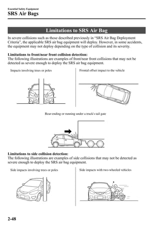 Limitations to SRS Air Bag 
Essential Safety Equipment 
SRS Air Bags 
In severe collisions such as those described previously in “SRS Air Bag Deployment 
Criteria”, the applicable SRS air bag equipment will deploy. However, in some accidents, 
the equipment may not deploy depending on the type of collision and its severity. 
Limitations to front/near front collision detection: 
The following illustrations are examples of front/near front collisions that may not be 
detected as severe enough to deploy the SRS air bag equipment. 
Impacts involving trees or poles Frontal offset impact to the vehicle 
Rear-ending or running under a truck's tail gate 
Limitations to side collision detection: 
The following illustrations are examples of side collisions that may not be detected as 
severe enough to deploy the SRS air bag equipment. 
Side impacts involving trees or poles Side impacts with two-wheeled vehicles 
2-48 
 