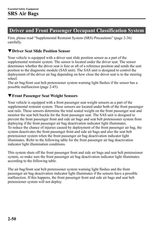 Essential Safety Equipment 
SRS Air Bags 
Driver and Front Passenger Occupant Classification System 
First, please read “Supplemental Restraint System (SRS) Precautions” (page 2-36) 
carefully. 
qDriver Seat Slide Position Sensor 
Your vehicle is equipped with a driver seat slide position sensor as a part of the 
supplemental restraint system. The sensor is located under the driver seat. The sensor 
determines whether the driver seat is fore or aft of a reference position and sends the seat 
position to the diagnostic module (SAS unit). The SAS unit is designed to control the 
deployment of the driver air bag depending on how close the driver seat is to the steering 
wheel. 
The air bag/front seat belt pretensioner system warning light flashes if the sensor has a 
possible malfunction (page 2-45). 
qFront Passenger SeatWeight Sensors 
Your vehicle is equipped with a front passenger seat weight sensors as a part of the 
supplemental restraint system. These sensors are located under both of the front passenger 
seat rails. These sensors determine the total seated weight on the front passenger seat and 
monitor the seat belt buckle for the front passenger seat. The SAS unit is designed to 
prevent the front passenger front and side air bags and seat belt pretensioner system from 
deploying if the front passenger air bag deactivation indicator light illuminates. 
To reduce the chance of injuries caused by deployment of the front passenger air bag, the 
system deactivates the front passenger front and side air bags and also the seat belt 
pretensioner system when the front passenger air bag deactivation indicator light 
illuminates. Refer to the following table for the front passenger air bag deactivation 
indicator light illumination conditions. 
This system shuts off the front passenger front and side air bags and seat belt pretensioner 
system, so make sure the front passenger air bag deactivation indicator light illuminates 
according to the following table. 
The air bag/front seat belt pretensioner system warning light flashes and the front 
passenger air bag deactivation indicator light illuminates if the sensors have a possible 
malfunction. If this happens, the front passenger front and side air bags and seat belt 
pretensioner system will not deploy. 
2-50 
 
