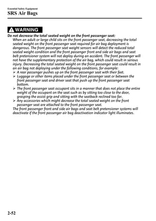 Essential Safety Equipment 
SRS Air Bags 
WARNING 
Do not decrease the total seated weight on the front passenger seat: 
When an adult or large child sits on the front passenger seat, decreasing the total 
seated weight on the front passenger seat required for air bag deployment is 
dangerous. The front passenger seat weight sensors will detect the reduced total 
seated weight condition and the front passenger front and side air bags and seat 
belt pretensioner system will not deploy during an accident. The front passenger will 
not have the supplementary protection of the air bag, which could result in serious 
injury. Decreasing the total seated weight on the front passenger seat could result in 
an air bag not deploying under the following conditions, for example: 
Ø A rear passenger pushes up on the front passenger seat with their feet. 
Ø Luggage or other items placed under the front passenger seat or between the 
front passenger seat and driver seat that push up the front passenger seat 
bottom. 
Ø The front passenger seat occupant sits in a manner that does not place the entire 
weight of the occupant on the seat such as by sitting too close to the door, 
grasping the assist grip and sitting with the seatback reclined too far. 
Ø Any accessories which might decrease the total seated weight on the front 
passenger seat are attached to the front passenger seat. 
The front passenger front and side air bags and seat belt pretensioner systems will 
deactivate if the front passenger air bag deactivation indicator light illuminates. 
2-52 
 