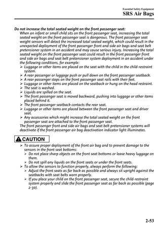 Essential Safety Equipment 
SRS Air Bags 
Do not increase the total seated weight on the front passenger seat: 
When an infant or small child sits on the front passenger seat, increasing the total 
seated weight on the front passenger seat is dangerous. The front passenger seat 
weight sensors will detect the increased total seated weight, which could result in the 
unexpected deployment of the front passenger front and side air bags and seat belt 
pretensioner system in an accident and may cause serious injury. Increasing the total 
seated weight on the front passenger seat could result in the front passenger front 
and side air bags and seat belt pretensioner system deployment in an accident under 
the following conditions, for example: 
Ø Luggage or other items are placed on the seat with the child in the child-restraint 
system. 
Ø A rear passenger or luggage push or pull down on the front passenger seatback. 
Ø A rear passenger steps on the front passenger seat rails with their feet. 
Ø Luggage or other items are placed on the seatback or hung on the head restraint. 
Ø The seat is washed. 
Ø Liquids are spilled on the seat. 
Ø The front passenger seat is moved backward, pushing into luggage or other items 
placed behind it. 
Ø The front passenger seatback contacts the rear seat. 
Ø Luggage or other items are placed between the front passenger seat and driver 
seat. 
Ø Any accessories which might increase the total seated weight on the front 
passenger seat are attached to the front passenger seat. 
The front passenger front and side air bags and seat belt pretensioner systems will 
deactivate if the front passenger air bag deactivation indicator light illuminates. 
CAUTION 
Ø To assure proper deployment of the front air bag and to prevent damage to the 
sensors in the front seat bottoms: 
Ø Do not place sharp objects on the front seat bottoms or leave heavy luggage on 
them. 
Ø Do not spill any liquids on the front seats or under the front seats. 
Ø To allow the sensors to function properly, always perform the following: 
Ø Adjust the front seats as far back as possible and always sit upright against the 
seatbacks with seat belts worn properly. 
Ø If you place your child on the front passenger seat, secure the child-restraint 
system properly and slide the front passenger seat as far back as possible (page 
2-30). 
2-53 
 