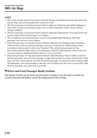 Essential Safety Equipment 
SRS Air Bags 
NOTE 
l The system requires about 10 seconds to alternate between turning the front passenger front and 
side air bags and seat belt pretensioner system on or off. 
l The front passenger air bag deactivation indicator light may illuminate repeatedly if luggage or 
other items are put on the front passenger seat, or if the temperature of the vehicle's interior 
changes suddenly. 
l The front passenger air bag deactivation indicator light may illuminate for 10 seconds if the total 
seated weight on the front passenger seat changes. 
l The air bag/front seat belt pretensioner system warning light might illuminate if the front 
passenger seat receives a severe impact. 
l If the front passenger air bag deactivation indicator light does not illuminate after installing a 
child-restraint system on the front passenger seat, first, re-install your child-restraint system 
according to the procedure in this owner's manual. Then, if the front passenger air bag 
deactivation indicator light still does not illuminate, install the child-restraint system on the rear 
seat and consult an Authorized Mazda Dealer as soon as possible. 
l If the front passenger air bag deactivation indicator light illuminates when an adult is seated in 
the front passenger seat, have the passenger re-adjust their posture by sitting with their feet on the 
floor, and then re-fastening the seat belt. If the front passenger air bag deactivation indicator light 
still illuminates, move the passenger to the rear seat. If sitting in the rear seat is not possible, slide 
the front passenger seat as far back as possible. 
qDriver and Front Passenger Buckle Switches 
The buckle switches on the front seat belts detect whether or not the front seat belts are 
securely fastened and further control the deployment of the air bags. 
2-54 
 