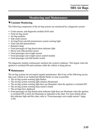 Monitoring and Maintenance 
Essential Safety Equipment 
SRS Air Bags 
qConstant Monitoring 
The following components of the air bag systems are monitored by a diagnostic system: 
l Crash sensors, and diagnostic module (SAS unit) 
l Front air bag sensor 
l Air bag modules 
l Side crash sensors 
l Air bag/Front seat belt pretensioner system warning light 
l Front seat belt pretensioners 
l Related wiring 
l Front passenger air bag deactivation indicator light 
l Driver seat slide position sensor 
l Front passenger seat weight sensors 
l Front passenger seat weight sensor control module 
l Front passenger seat belt buckle switch 
The diagnostic module continuously monitors the system's readiness. This begins when the 
ignition is switched ON and continues while the vehicle is being driven. 
qMaintenance 
The air bag systems do not require regular maintenance. But if any of the following occurs, 
take your vehicle to an Authorized Mazda Dealer as soon as possible: 
l The air bag system warning light flashes. 
l The air bag system warning light remains illuminated. 
l The air bag system warning light does not illuminate when the ignition is switched ON. 
l The air bag system warning beep sound is heard. 
l The air bags have deployed. 
l Front passenger air bag deactivation indicator light does not illuminate when the ignition 
is switched ON or does not illuminate as indicated in the chart. For more details about 
this indicator light and this chart, refer to “Front passenger seat weight sensors” (page 
2-50). 
2-55 
 